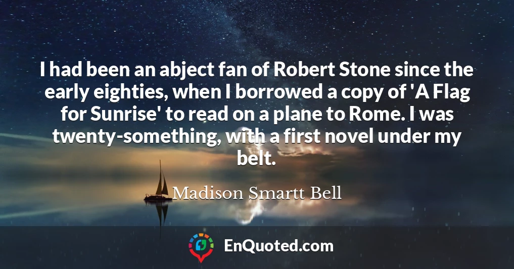 I had been an abject fan of Robert Stone since the early eighties, when I borrowed a copy of 'A Flag for Sunrise' to read on a plane to Rome. I was twenty-something, with a first novel under my belt.
