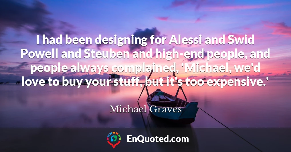 I had been designing for Alessi and Swid Powell and Steuben and high-end people, and people always complained, 'Michael, we'd love to buy your stuff, but it's too expensive.'