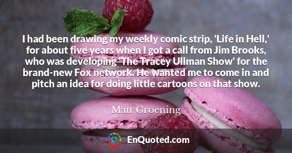 I had been drawing my weekly comic strip, 'Life in Hell,' for about five years when I got a call from Jim Brooks, who was developing 'The Tracey Ullman Show' for the brand-new Fox network. He wanted me to come in and pitch an idea for doing little cartoons on that show.