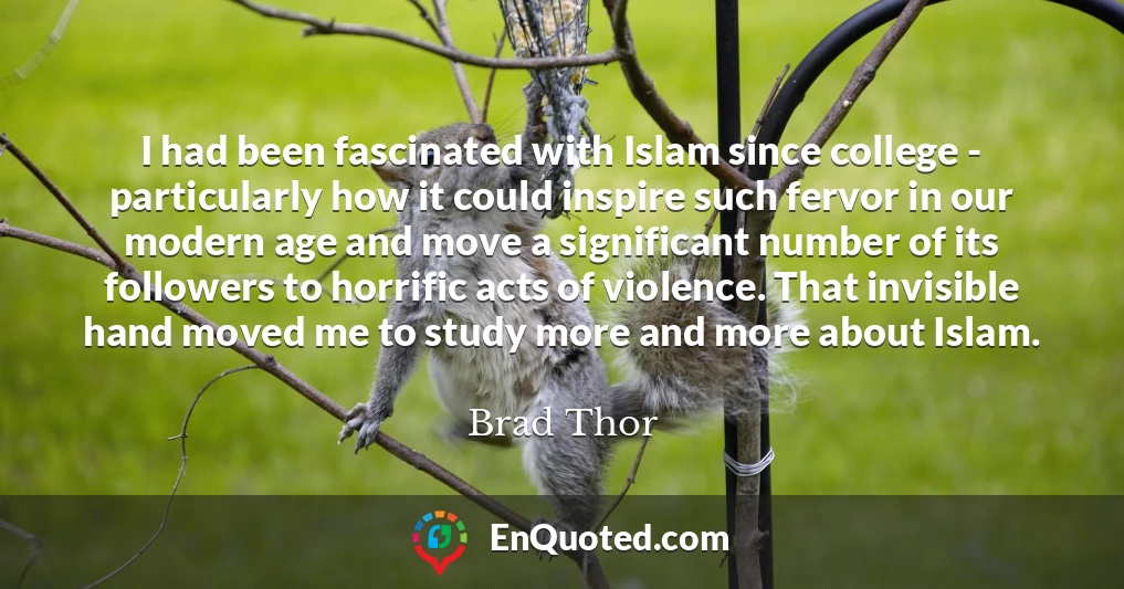 I had been fascinated with Islam since college - particularly how it could inspire such fervor in our modern age and move a significant number of its followers to horrific acts of violence. That invisible hand moved me to study more and more about Islam.