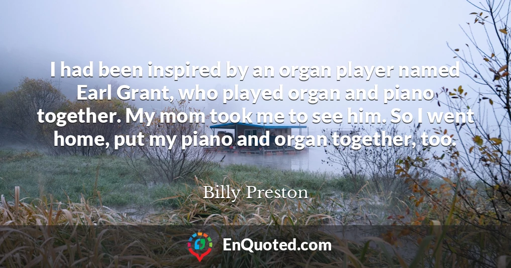 I had been inspired by an organ player named Earl Grant, who played organ and piano together. My mom took me to see him. So I went home, put my piano and organ together, too.