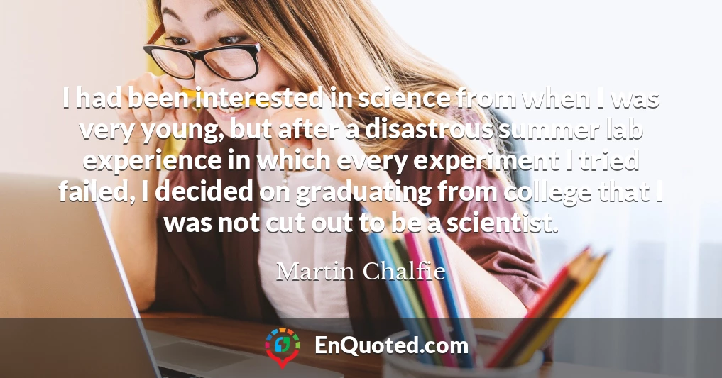 I had been interested in science from when I was very young, but after a disastrous summer lab experience in which every experiment I tried failed, I decided on graduating from college that I was not cut out to be a scientist.