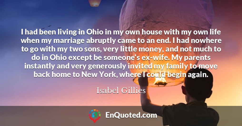 I had been living in Ohio in my own house with my own life when my marriage abruptly came to an end. I had nowhere to go with my two sons, very little money, and not much to do in Ohio except be someone's ex-wife. My parents instantly and very generously invited my family to move back home to New York, where I could begin again.