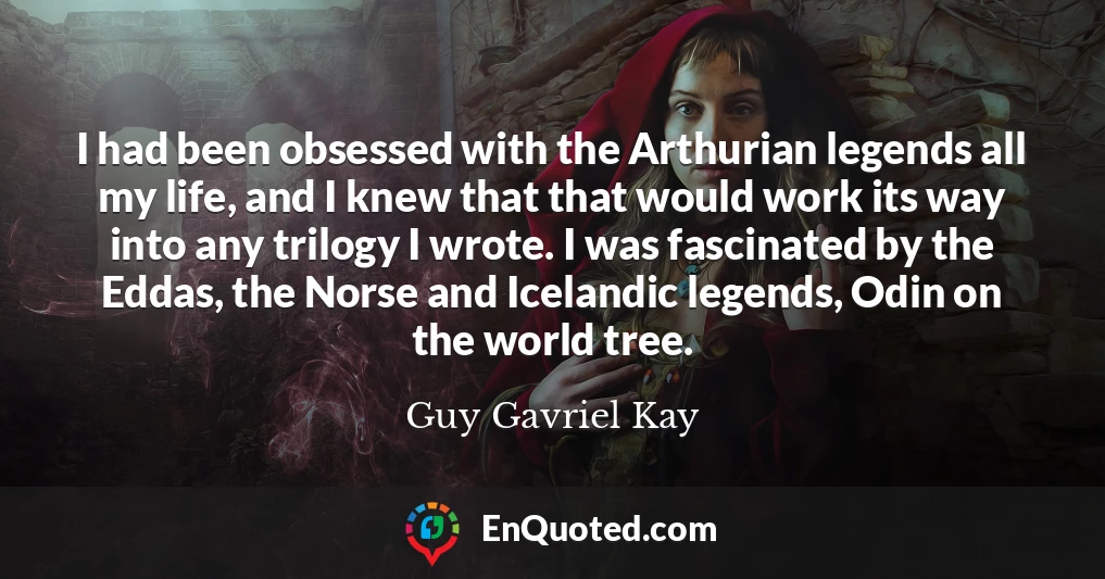 I had been obsessed with the Arthurian legends all my life, and I knew that that would work its way into any trilogy I wrote. I was fascinated by the Eddas, the Norse and Icelandic legends, Odin on the world tree.