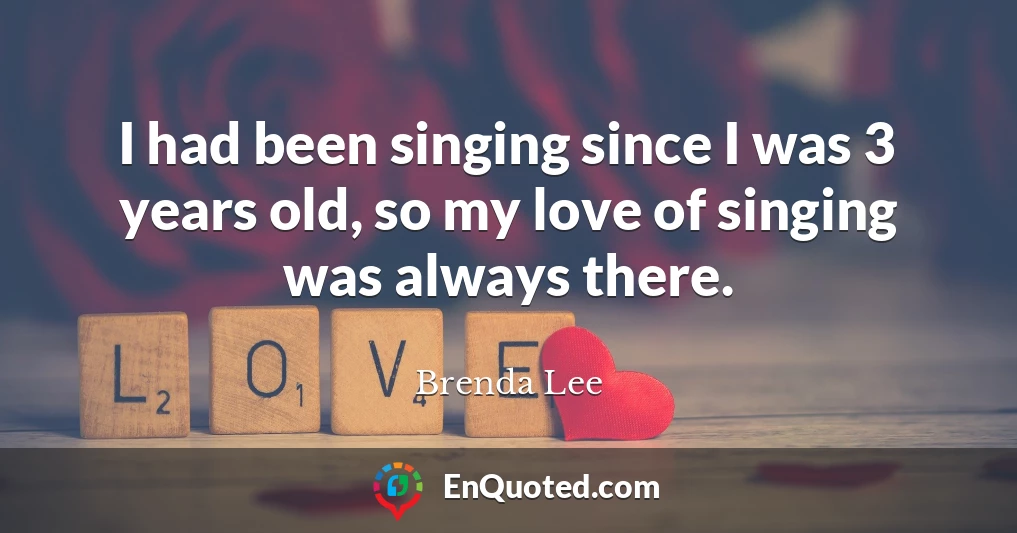 I had been singing since I was 3 years old, so my love of singing was always there.