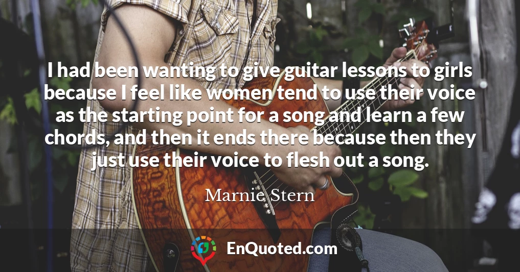 I had been wanting to give guitar lessons to girls because I feel like women tend to use their voice as the starting point for a song and learn a few chords, and then it ends there because then they just use their voice to flesh out a song.