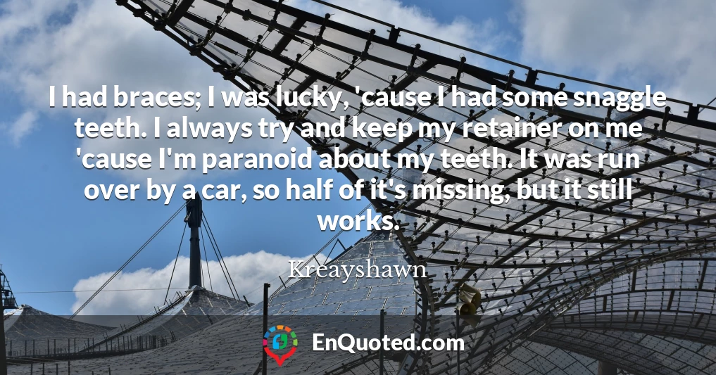 I had braces; I was lucky, 'cause I had some snaggle teeth. I always try and keep my retainer on me 'cause I'm paranoid about my teeth. It was run over by a car, so half of it's missing, but it still works.