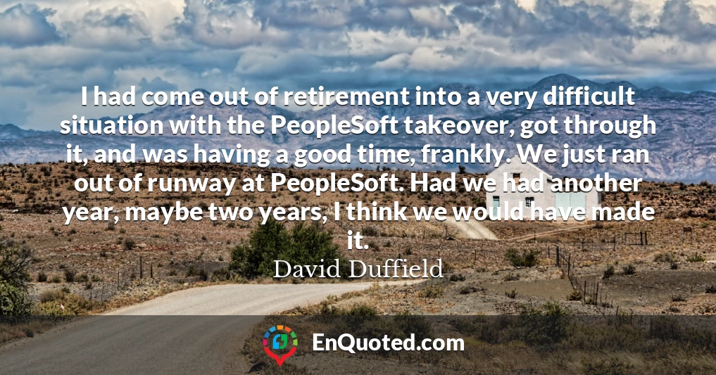 I had come out of retirement into a very difficult situation with the PeopleSoft takeover, got through it, and was having a good time, frankly. We just ran out of runway at PeopleSoft. Had we had another year, maybe two years, I think we would have made it.