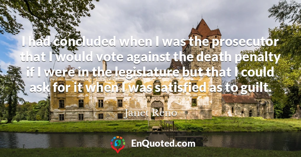 I had concluded when I was the prosecutor that I would vote against the death penalty if I were in the legislature but that I could ask for it when I was satisfied as to guilt.