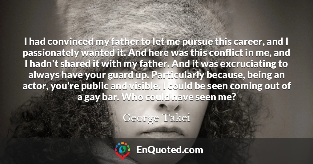 I had convinced my father to let me pursue this career, and I passionately wanted it. And here was this conflict in me, and I hadn't shared it with my father. And it was excruciating to always have your guard up. Particularly because, being an actor, you're public and visible. I could be seen coming out of a gay bar. Who could have seen me?