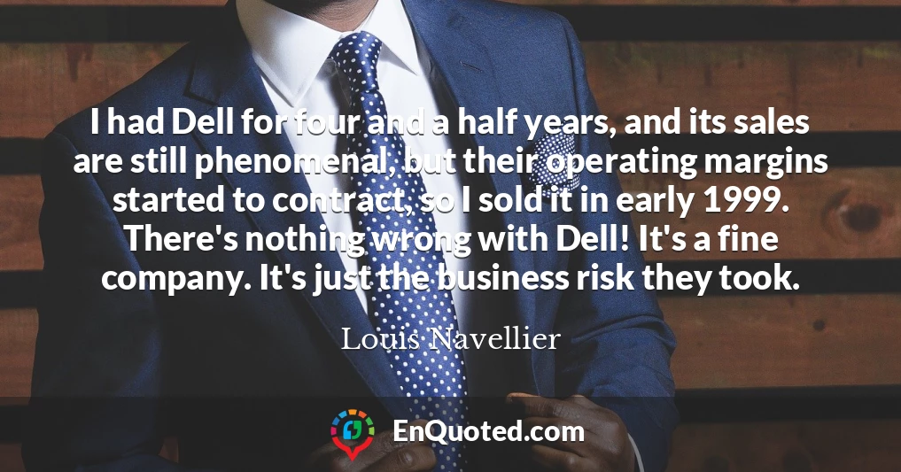 I had Dell for four and a half years, and its sales are still phenomenal, but their operating margins started to contract, so I sold it in early 1999. There's nothing wrong with Dell! It's a fine company. It's just the business risk they took.