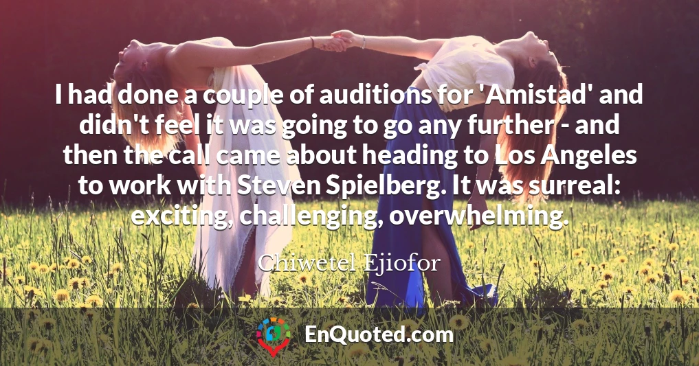 I had done a couple of auditions for 'Amistad' and didn't feel it was going to go any further - and then the call came about heading to Los Angeles to work with Steven Spielberg. It was surreal: exciting, challenging, overwhelming.