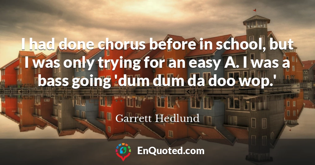 I had done chorus before in school, but I was only trying for an easy A. I was a bass going 'dum dum da doo wop.'