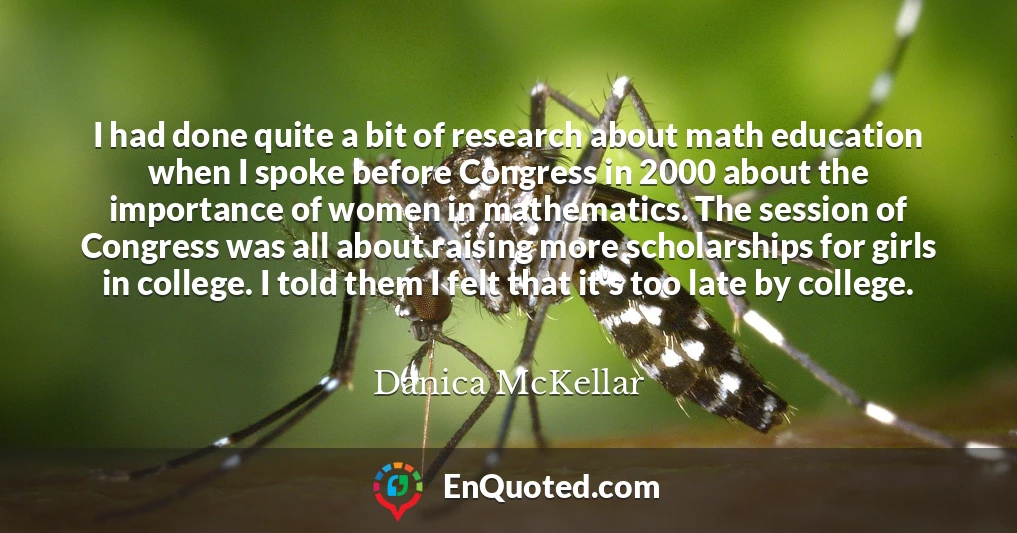 I had done quite a bit of research about math education when I spoke before Congress in 2000 about the importance of women in mathematics. The session of Congress was all about raising more scholarships for girls in college. I told them I felt that it's too late by college.