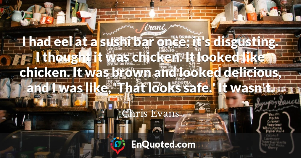 I had eel at a sushi bar once; it's disgusting. I thought it was chicken. It looked like chicken. It was brown and looked delicious, and I was like, 'That looks safe.' It wasn't.