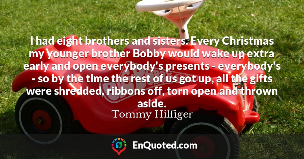 I had eight brothers and sisters. Every Christmas my younger brother Bobby would wake up extra early and open everybody's presents - everybody's - so by the time the rest of us got up, all the gifts were shredded, ribbons off, torn open and thrown aside.
