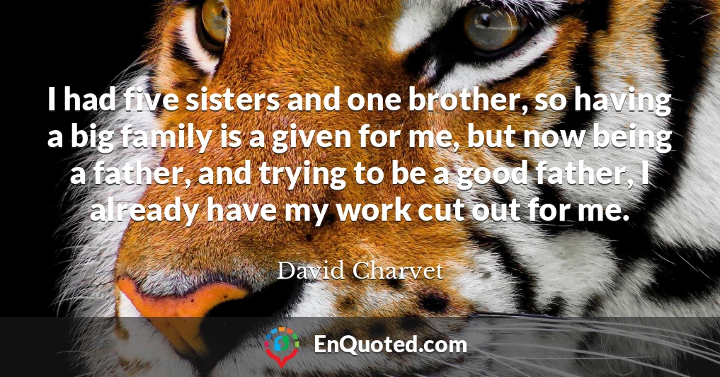 I had five sisters and one brother, so having a big family is a given for me, but now being a father, and trying to be a good father, I already have my work cut out for me.