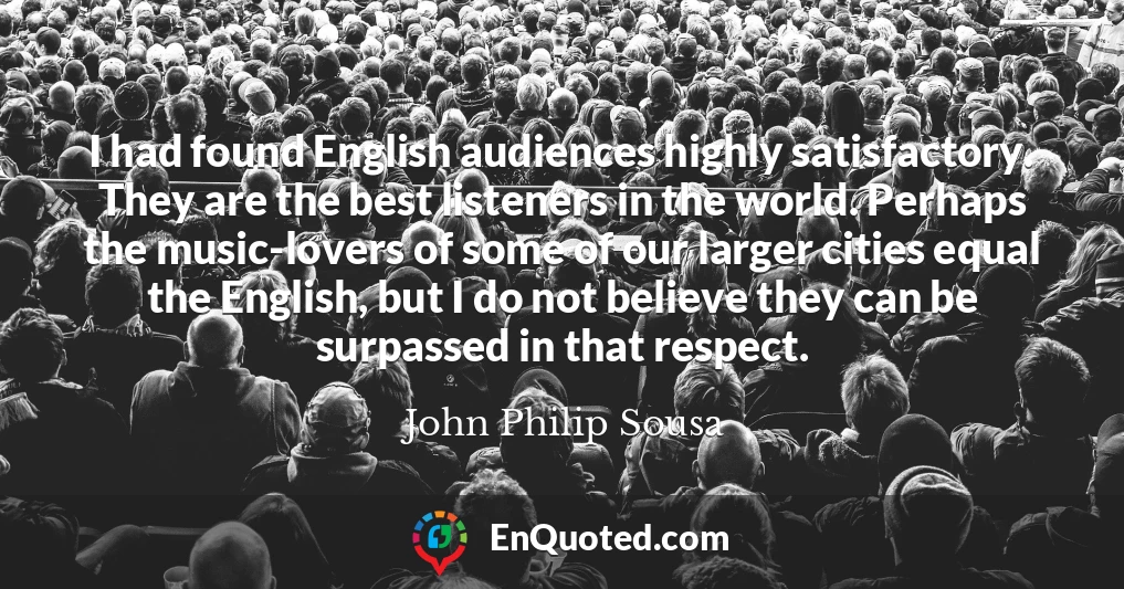 I had found English audiences highly satisfactory. They are the best listeners in the world. Perhaps the music-lovers of some of our larger cities equal the English, but I do not believe they can be surpassed in that respect.