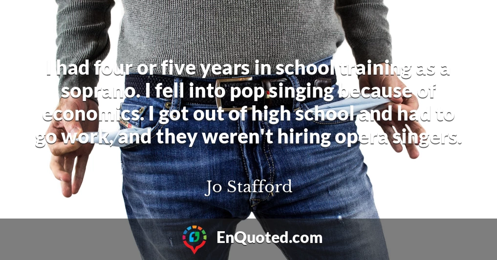 I had four or five years in school training as a soprano. I fell into pop singing because of economics. I got out of high school and had to go work, and they weren't hiring opera singers.
