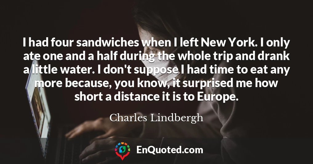I had four sandwiches when I left New York. I only ate one and a half during the whole trip and drank a little water. I don't suppose I had time to eat any more because, you know, it surprised me how short a distance it is to Europe.