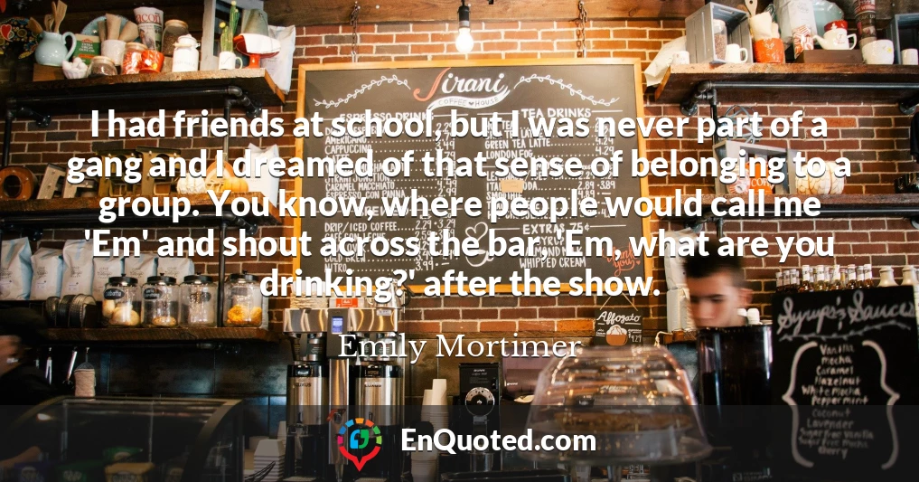 I had friends at school, but I was never part of a gang and I dreamed of that sense of belonging to a group. You know, where people would call me 'Em' and shout across the bar, 'Em, what are you drinking?' after the show.