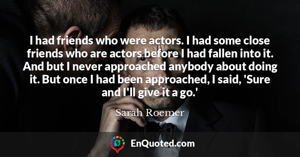 I had friends who were actors. I had some close friends who are actors before I had fallen into it. And but I never approached anybody about doing it. But once I had been approached, I said, 'Sure and I'll give it a go.'