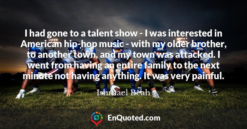 I had gone to a talent show - I was interested in American hip-hop music - with my older brother, to another town, and my town was attacked. I went from having an entire family to the next minute not having anything. It was very painful.