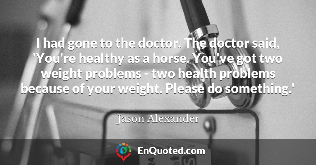 I had gone to the doctor. The doctor said, 'You're healthy as a horse. You've got two weight problems - two health problems because of your weight. Please do something.'