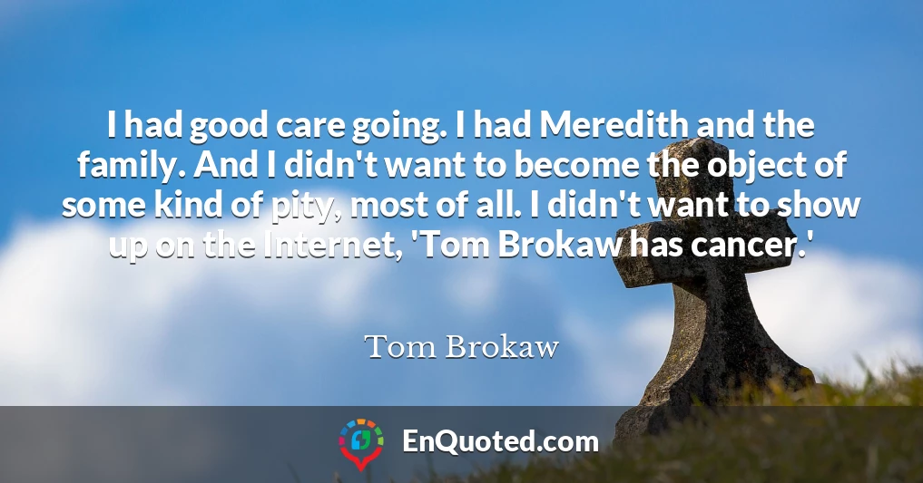 I had good care going. I had Meredith and the family. And I didn't want to become the object of some kind of pity, most of all. I didn't want to show up on the Internet, 'Tom Brokaw has cancer.'