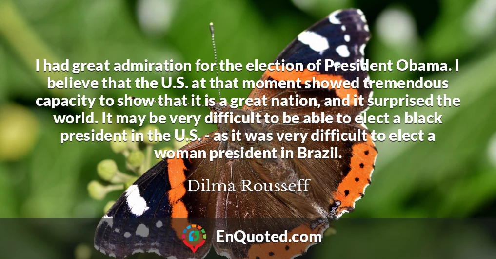 I had great admiration for the election of President Obama. I believe that the U.S. at that moment showed tremendous capacity to show that it is a great nation, and it surprised the world. It may be very difficult to be able to elect a black president in the U.S. - as it was very difficult to elect a woman president in Brazil.