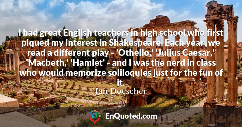I had great English teachers in high school who first piqued my interest in Shakespeare. Each year, we read a different play - 'Othello,' 'Julius Caesar,' 'Macbeth,' 'Hamlet' - and I was the nerd in class who would memorize soliloquies just for the fun of it.