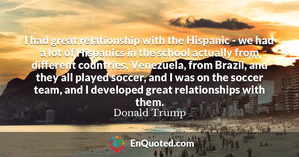 I had great relationship with the Hispanic - we had a lot of Hispanics in the school actually from different countries, Venezuela, from Brazil, and they all played soccer, and I was on the soccer team, and I developed great relationships with them.