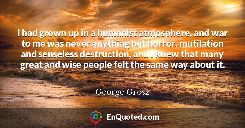 I had grown up in a humanist atmosphere, and war to me was never anything but horror, mutilation and senseless destruction, and I knew that many great and wise people felt the same way about it.