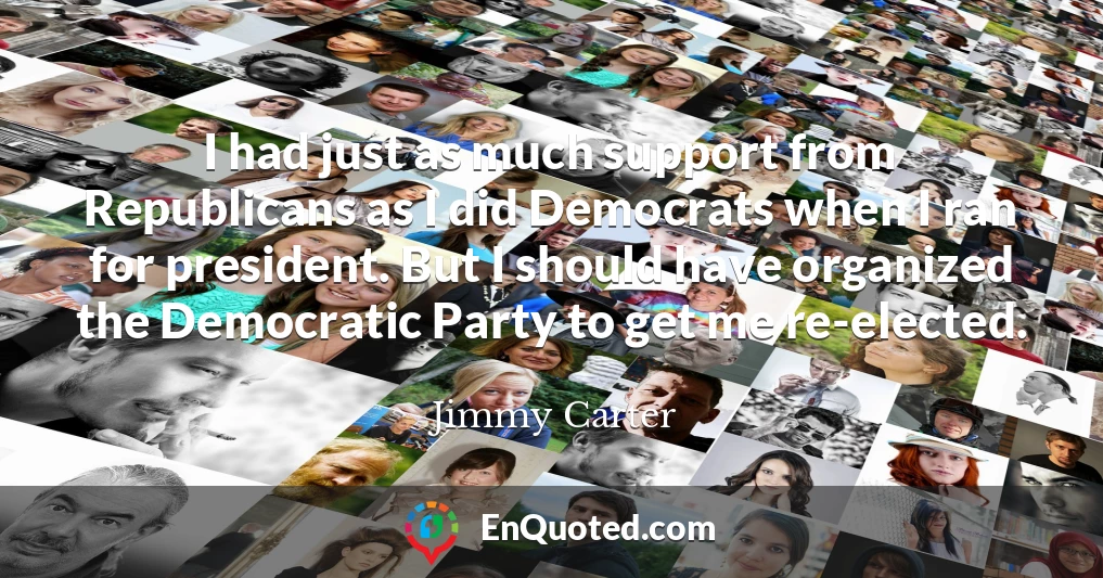 I had just as much support from Republicans as I did Democrats when I ran for president. But I should have organized the Democratic Party to get me re-elected.