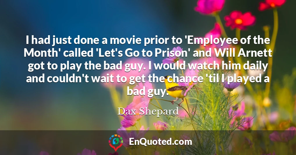 I had just done a movie prior to 'Employee of the Month' called 'Let's Go to Prison' and Will Arnett got to play the bad guy. I would watch him daily and couldn't wait to get the chance 'til I played a bad guy.