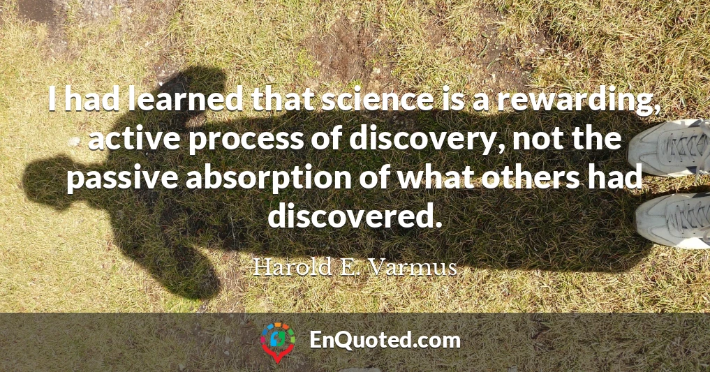 I had learned that science is a rewarding, active process of discovery, not the passive absorption of what others had discovered.