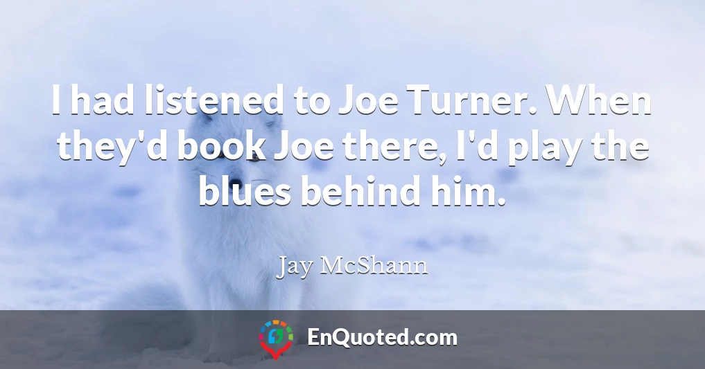 I had listened to Joe Turner. When they'd book Joe there, I'd play the blues behind him.