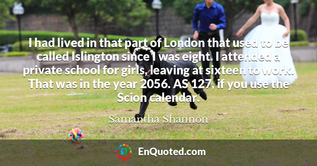 I had lived in that part of London that used to be called Islington since I was eight. I attended a private school for girls, leaving at sixteen to work. That was in the year 2056. AS 127, if you use the Scion calendar.