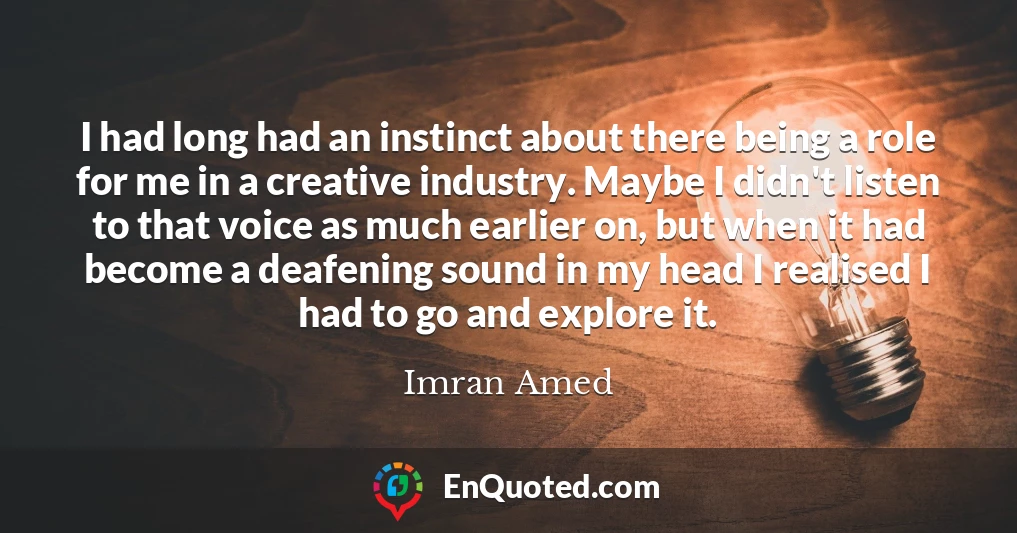 I had long had an instinct about there being a role for me in a creative industry. Maybe I didn't listen to that voice as much earlier on, but when it had become a deafening sound in my head I realised I had to go and explore it.