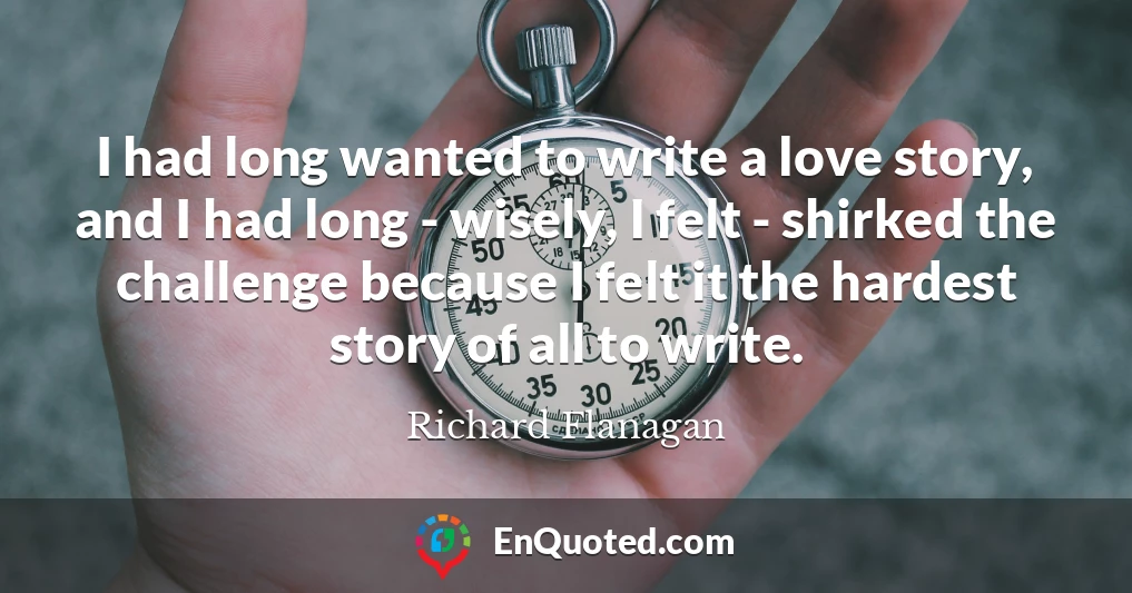 I had long wanted to write a love story, and I had long - wisely, I felt - shirked the challenge because I felt it the hardest story of all to write.