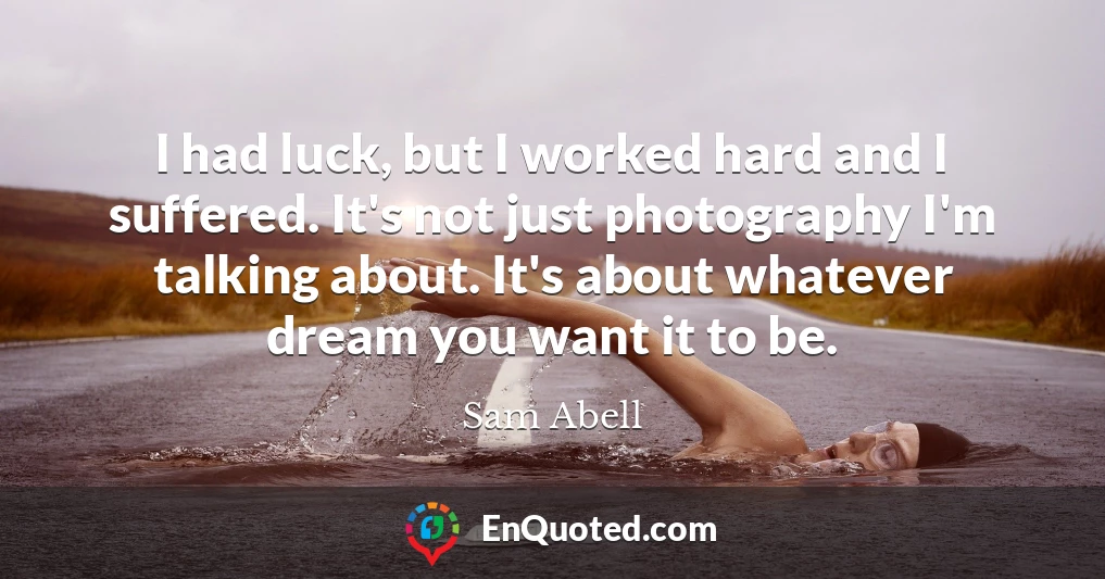 I had luck, but I worked hard and I suffered. It's not just photography I'm talking about. It's about whatever dream you want it to be.