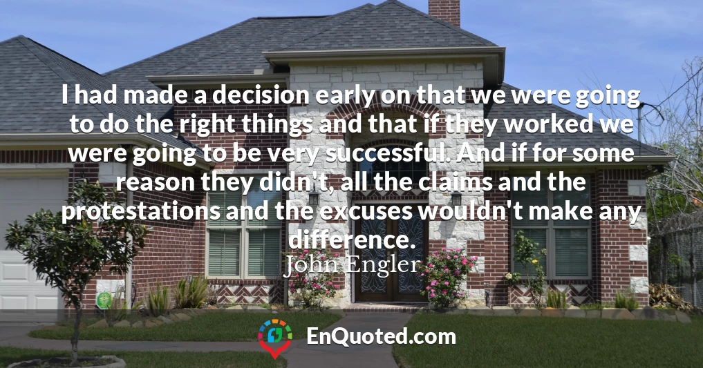 I had made a decision early on that we were going to do the right things and that if they worked we were going to be very successful. And if for some reason they didn't, all the claims and the protestations and the excuses wouldn't make any difference.