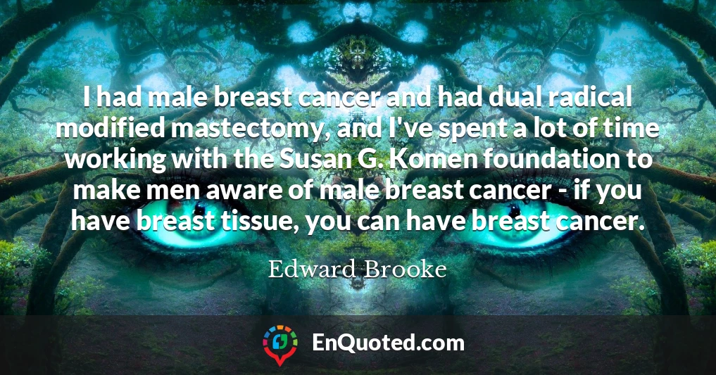 I had male breast cancer and had dual radical modified mastectomy, and I've spent a lot of time working with the Susan G. Komen foundation to make men aware of male breast cancer - if you have breast tissue, you can have breast cancer.