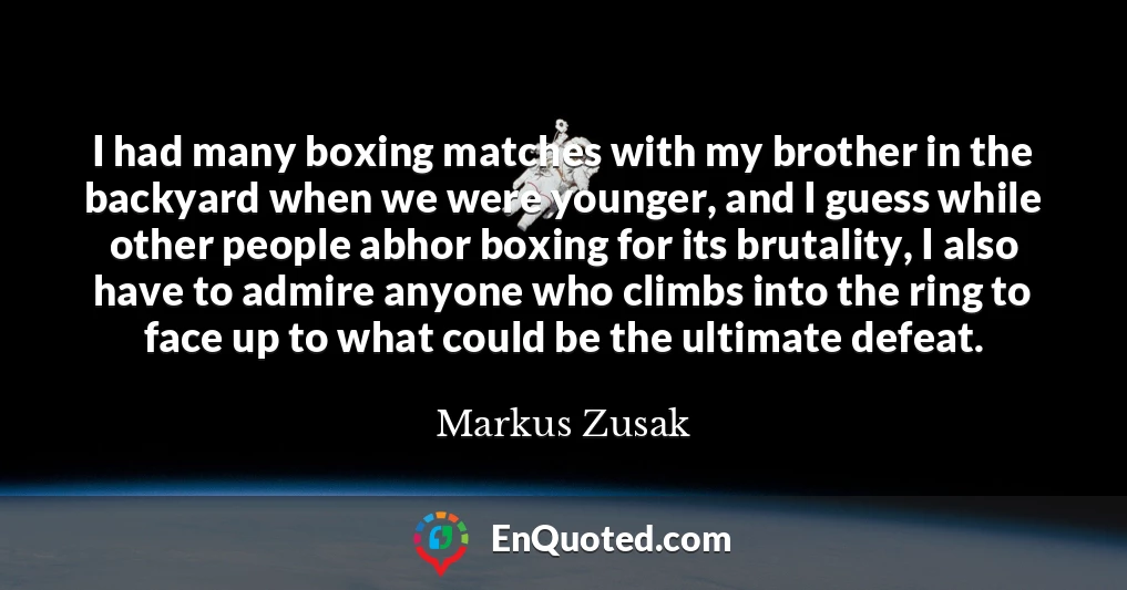 I had many boxing matches with my brother in the backyard when we were younger, and I guess while other people abhor boxing for its brutality, I also have to admire anyone who climbs into the ring to face up to what could be the ultimate defeat.