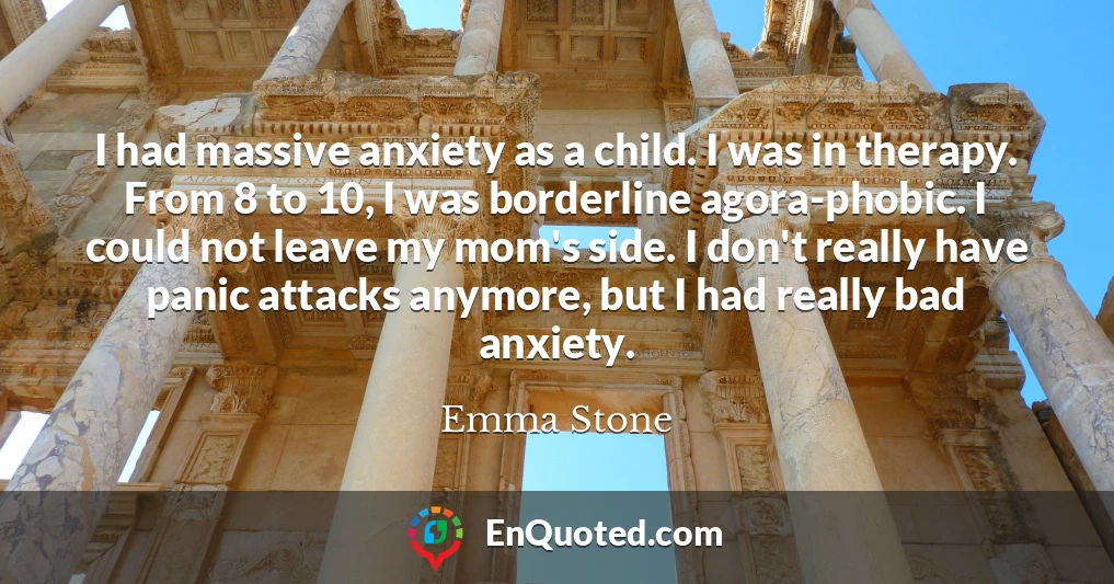I had massive anxiety as a child. I was in therapy. From 8 to 10, I was borderline agora-phobic. I could not leave my mom's side. I don't really have panic attacks anymore, but I had really bad anxiety.