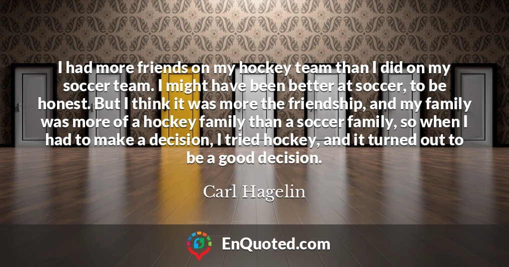 I had more friends on my hockey team than I did on my soccer team. I might have been better at soccer, to be honest. But I think it was more the friendship, and my family was more of a hockey family than a soccer family, so when I had to make a decision, I tried hockey, and it turned out to be a good decision.