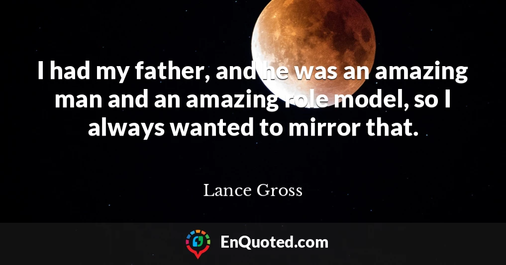 I had my father, and he was an amazing man and an amazing role model, so I always wanted to mirror that.
