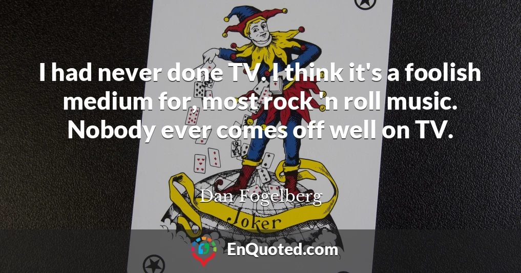 I had never done TV. I think it's a foolish medium for, most rock 'n roll music. Nobody ever comes off well on TV.