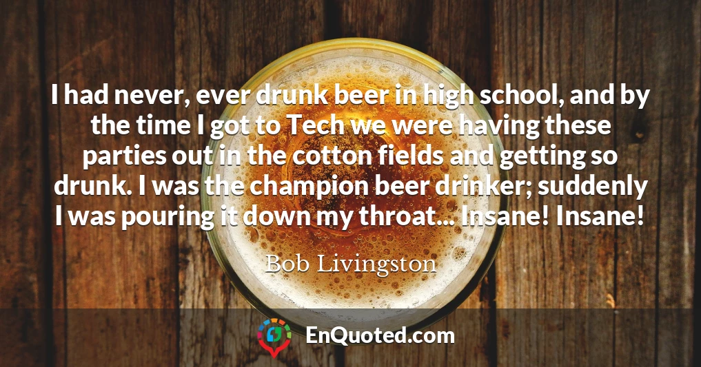 I had never, ever drunk beer in high school, and by the time I got to Tech we were having these parties out in the cotton fields and getting so drunk. I was the champion beer drinker; suddenly I was pouring it down my throat... Insane! Insane!