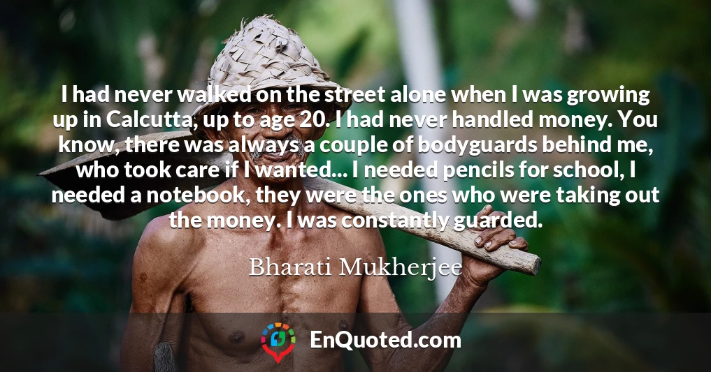 I had never walked on the street alone when I was growing up in Calcutta, up to age 20. I had never handled money. You know, there was always a couple of bodyguards behind me, who took care if I wanted... I needed pencils for school, I needed a notebook, they were the ones who were taking out the money. I was constantly guarded.